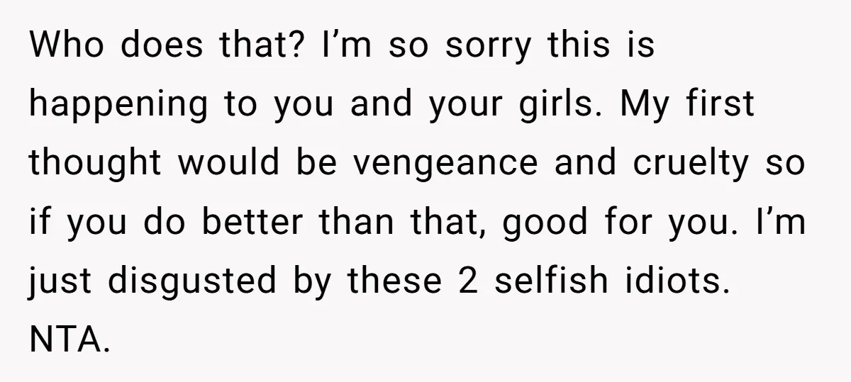 Who does that? I’m so sorry this is happening to you and your girls. My first thought would be vengeance and cruelty so if you do better than that, good...