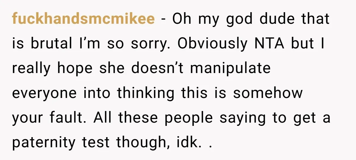 fuckhandsmcmikee − Oh my god dude that is brutal I’m so sorry. Obviously NTA but I really hope she doesn’t manipulate everyone into thinking this is somehow your fault. All...