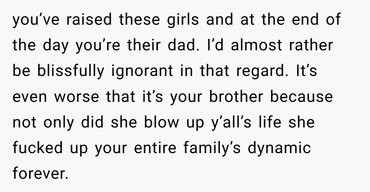 you’ve raised these girls and at the end of the day you’re their dad. I’d almost rather be blissfully ignorant in that regard. It’s even worse that it’s your brother...