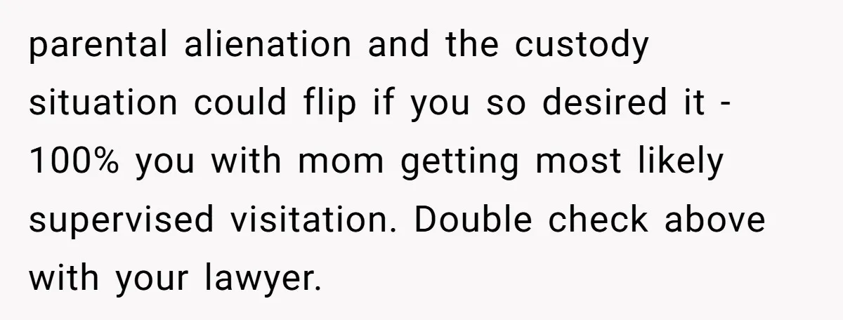 parental alienation and the custody situation could flip if you so desired it - 100% you with mom getting most likely supervised visitation. Double check above with your lawyer.