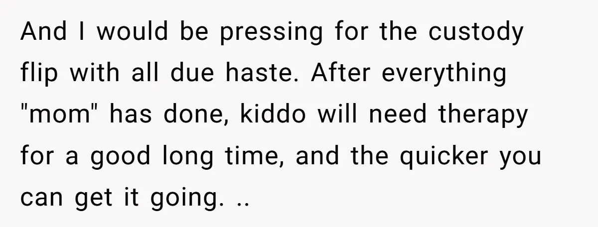 And I would be pressing for the custody flip with all due haste. After everything "mom" has done, kiddo will need therapy for a good long time, and the quicker...