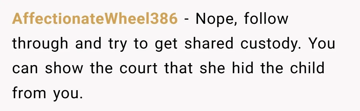AffectionateWheel386 - Nope, follow through and try to get shared custody. You can show the court that she hid the child from you.