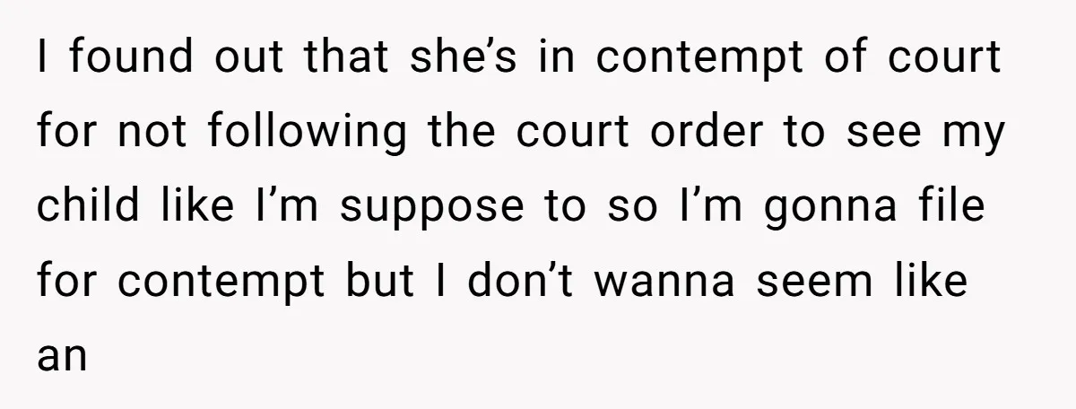 I found out that she’s in contempt of court for not following the court order to see my child like I’m suppose to so I’m gonna file for contempt but...