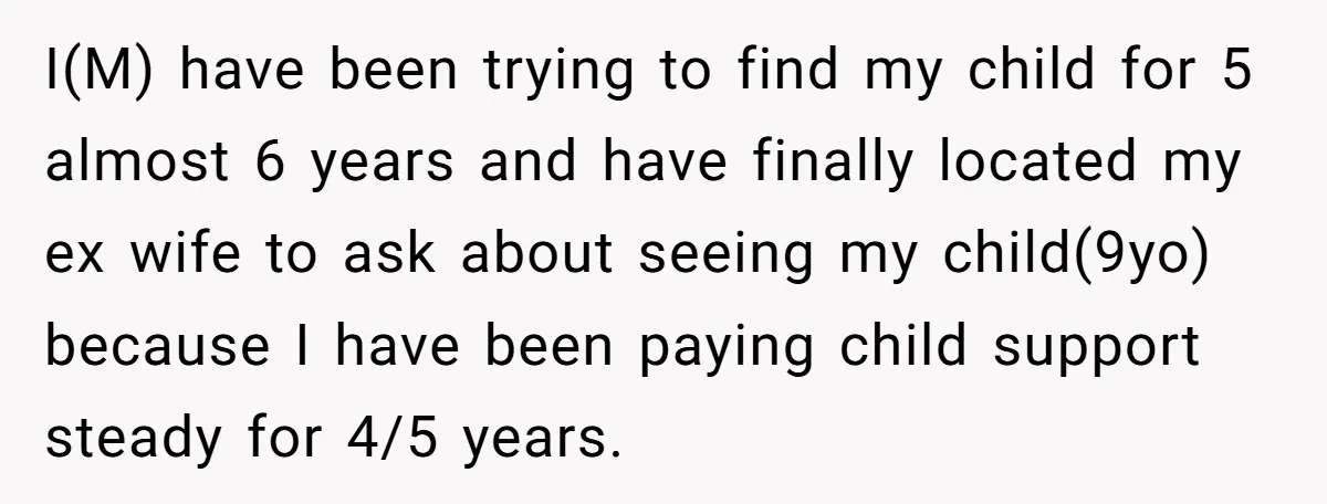 I(M) have been trying to find my child for 5 almost 6 years and have finally located my ex wife to ask about seeing my child(9yo) because I have been...