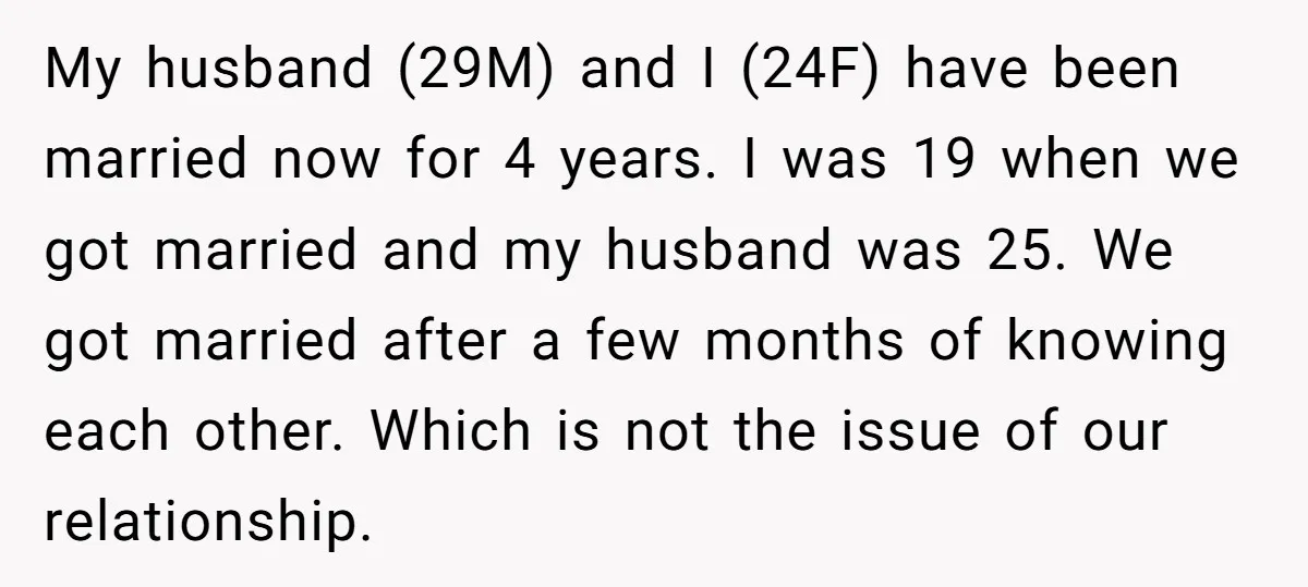 My husband (29M) and I (24F) have been married now for 4 years. I was 19 when we got married and my husband was 25. We got married after a...