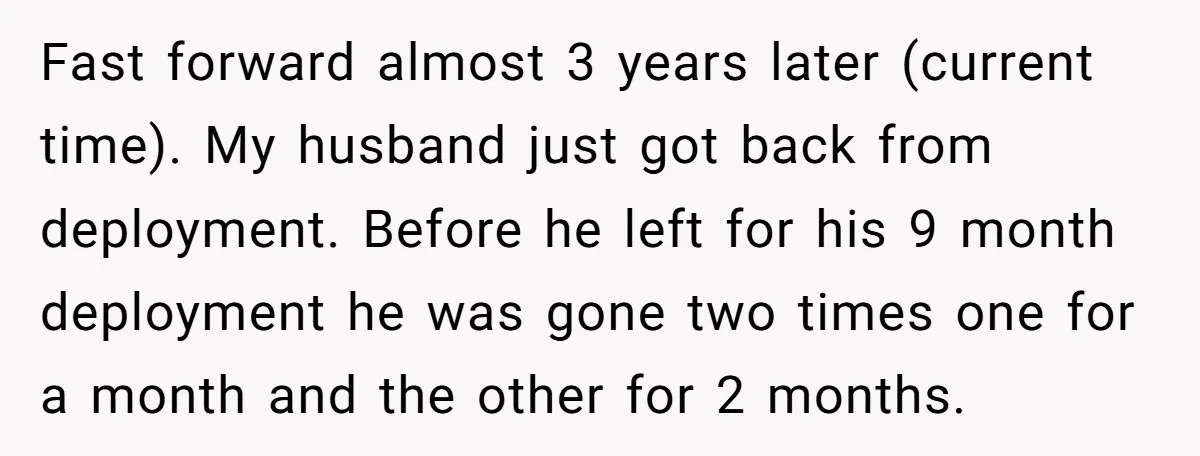 Fast forward almost 3 years later (current time). My husband just got back from deployment. Before he left for his 9 month deployment he was gone two times one for...
