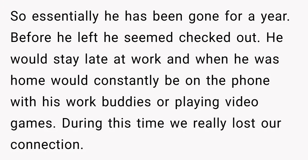 So essentially he has been gone for a year. Before he left he seemed checked out. He would stay late at work and when he was home would constantly be...