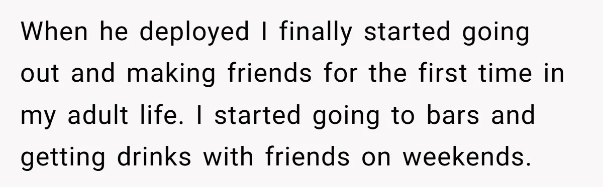 When he deployed I finally started going out and making friends for the first time in my adult life. I started going to bars and getting drinks with friends on...