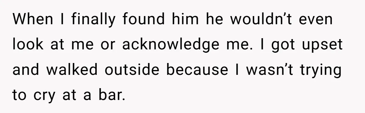 When I finally found him he wouldn’t even look at me or acknowledge me. I got upset and walked outside because I wasn’t trying to cry at a bar.