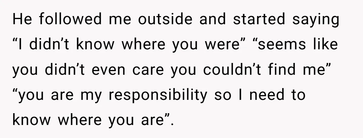 He followed me outside and started saying “I didn’t know where you were” “seems like you didn’t even care you couldn’t find me” “you are my responsibility so I need...