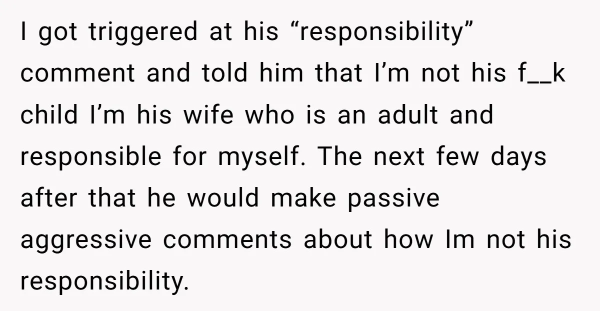 I got triggered at his “responsibility” comment and told him that I’m not his f__k child I’m his wife who is an adult and responsible for myself. The next few...