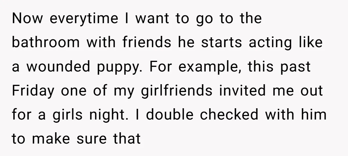 Now everytime I want to go to the bathroom with friends he starts acting like a wounded puppy. For example, this past Friday one of my girlfriends invited me out...