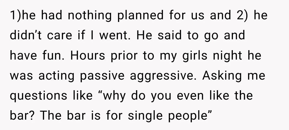 1)he had nothing planned for us and 2) he didn’t care if I went. He said to go and have fun. Hours prior to my girls night he was acting...