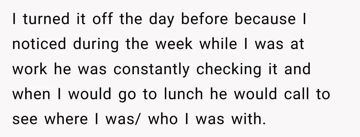 I turned it off the day before because I noticed during the week while I was at work he was constantly checking it and when I would go to lunch...