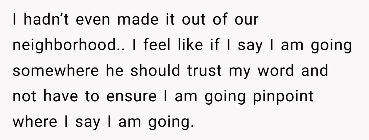 I hadn’t even made it out of our neighborhood.. I feel like if I say I am going somewhere he should trust my word and not have to ensure I...