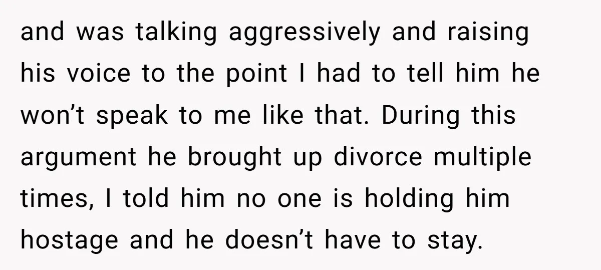 and was talking aggressively and raising his voice to the point I had to tell him he won’t speak to me like that. During this argument he brought up divorce...