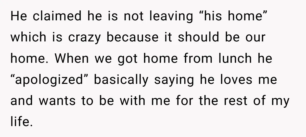 He claimed he is not leaving “his home” which is crazy because it should be our home. When we got home from lunch he “apologized” basically saying he loves me...