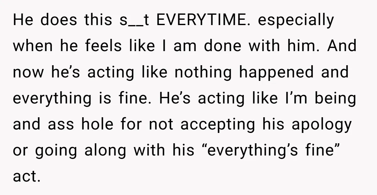 He does this s__t EVERYTIME. especially when he feels like I am done with him. And now he’s acting like nothing happened and everything is fine. He’s acting like I’m...