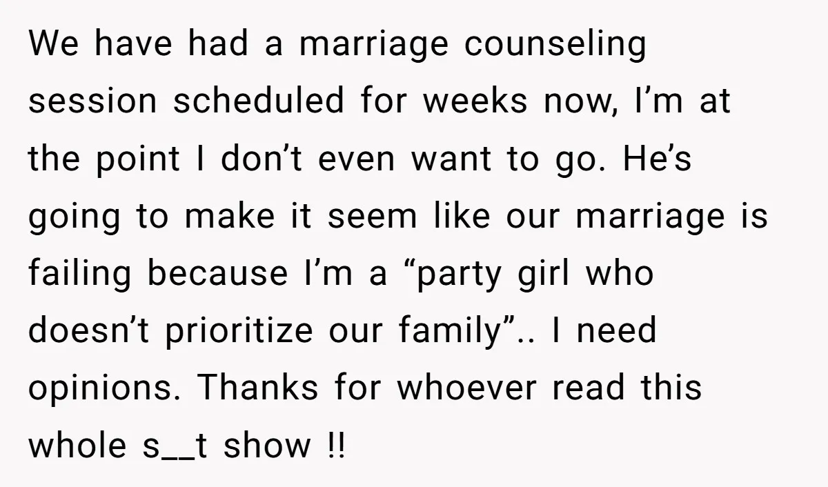 We have had a marriage counseling session scheduled for weeks now, I’m at the point I don’t even want to go. He’s going to make it seem like our marriage...