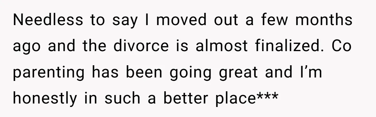 Needless to say I moved out a few months ago and the divorce is almost finalized. Co parenting has been going great and I’m honestly in such a better place***