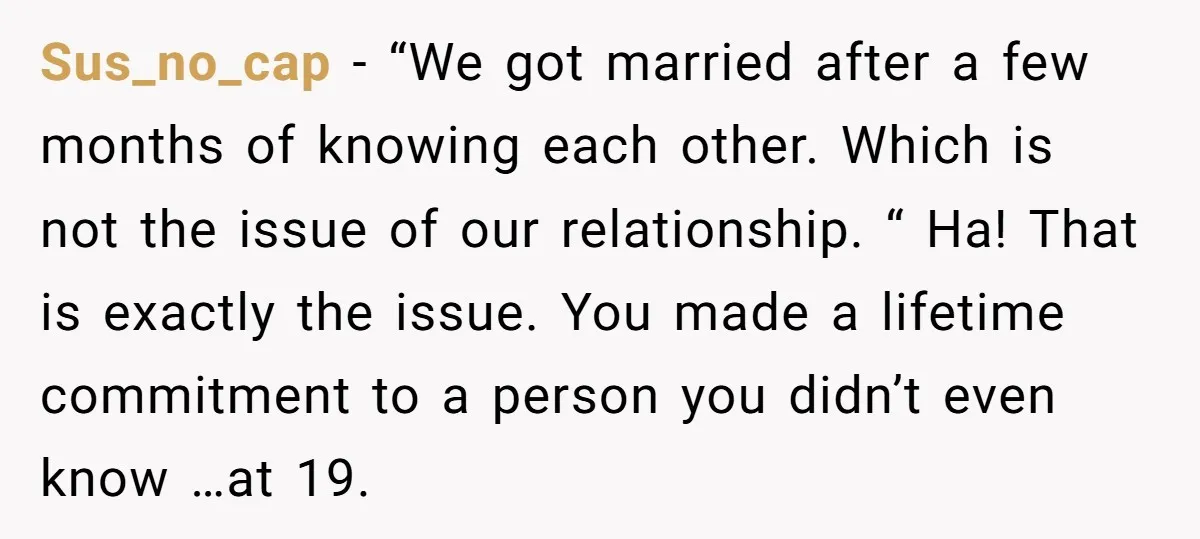 Sus_no_cap − “We got married after a few months of knowing each other. Which is not the issue of our relationship. “ Ha! That is exactly the issue. You made...