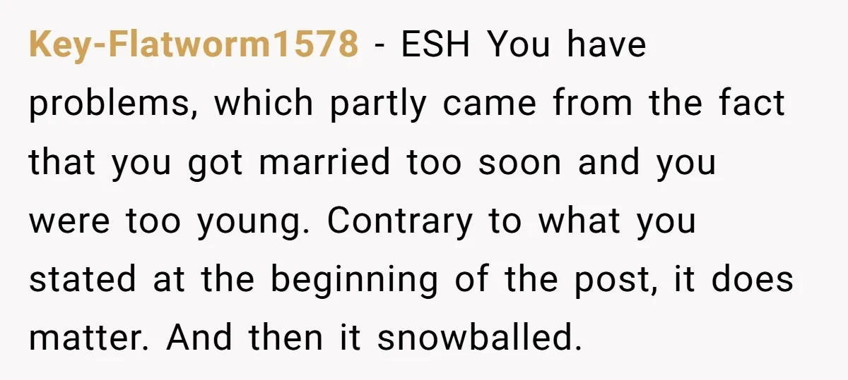 Key-Flatworm1578 − ESH You have problems, which partly came from the fact that you got married too soon and you were too young. Contrary to what you stated at the...