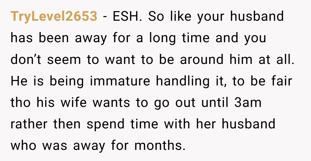TryLevel2653 − ESH. So like your husband has been away for a long time and you don’t seem to want to be around him at all. He is being immature...