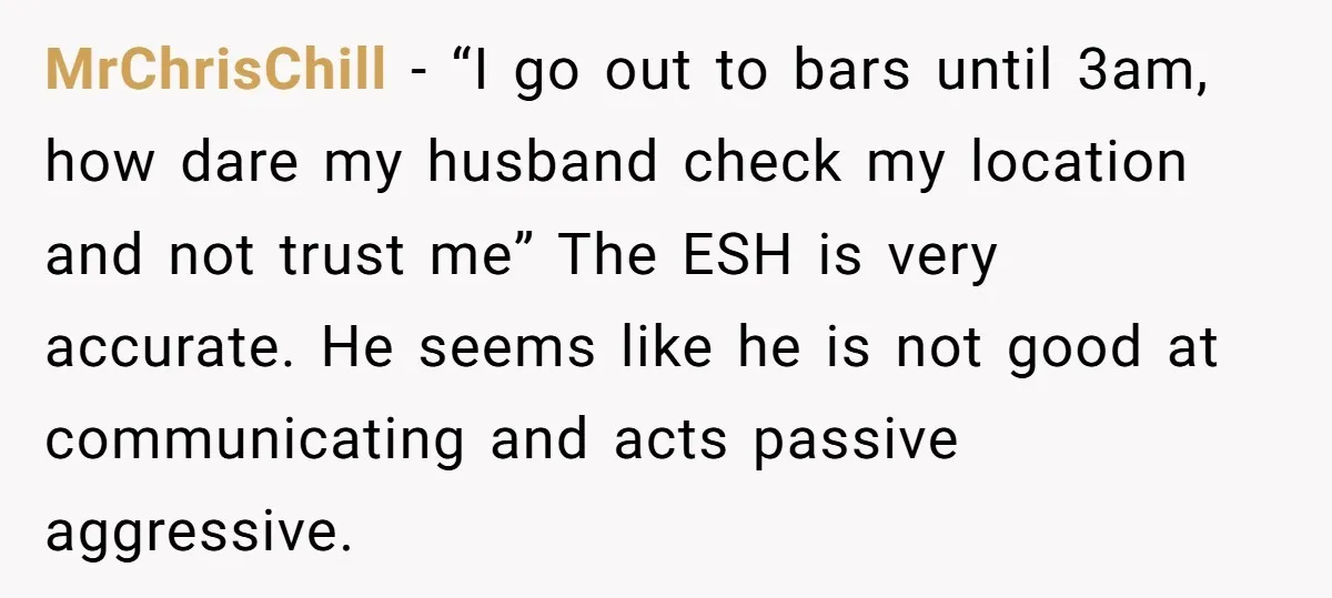 MrChrisChill − “I go out to bars until 3am, how dare my husband check my location and not trust me” The ESH is very accurate. He seems like he is...