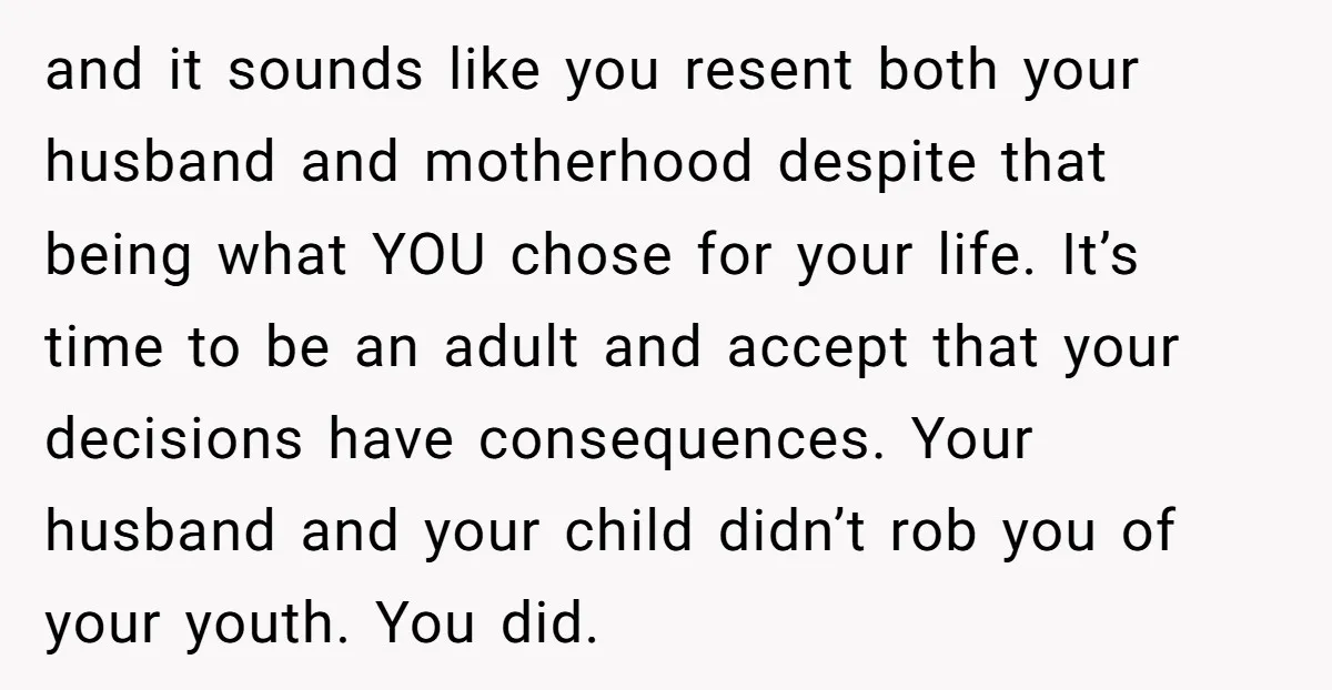 and it sounds like you resent both your husband and motherhood despite that being what YOU chose for your life. It’s time to be an adult and accept that your...