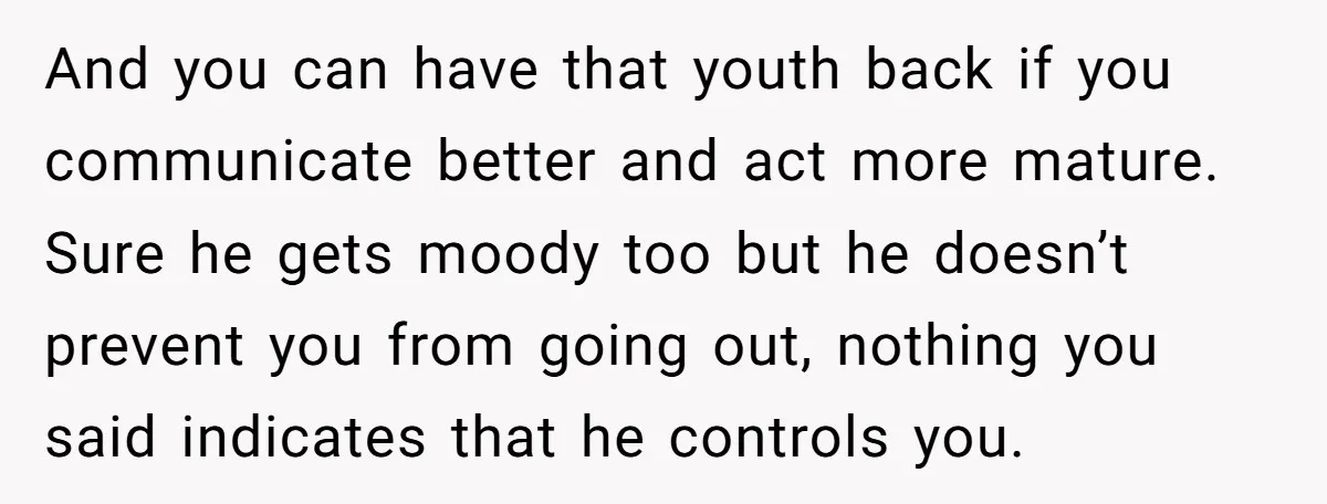 And you can have that youth back if you communicate better and act more mature. Sure he gets moody too but he doesn’t prevent you from going out, nothing you...