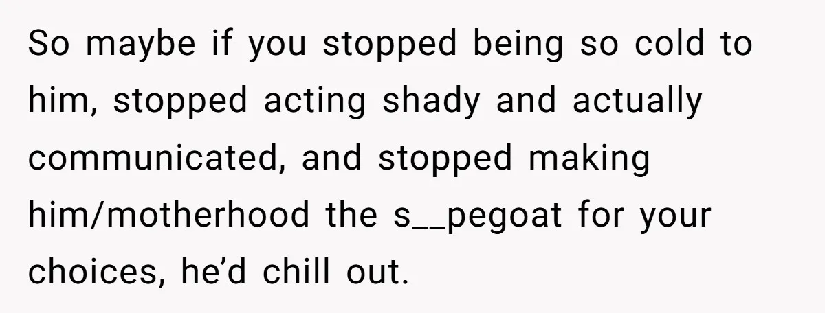 So maybe if you stopped being so cold to him, stopped acting shady and actually communicated, and stopped making him/motherhood the s__pegoat for your choices, he’d chill out.