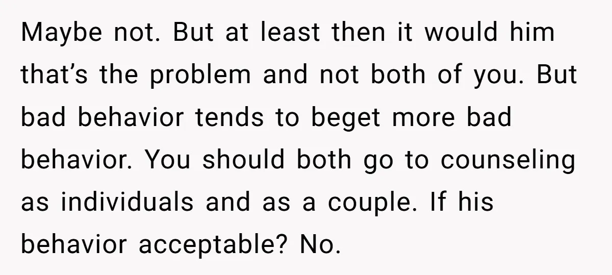 Maybe not. But at least then it would him that’s the problem and not both of you. But bad behavior tends to beget more bad behavior. You should both go...