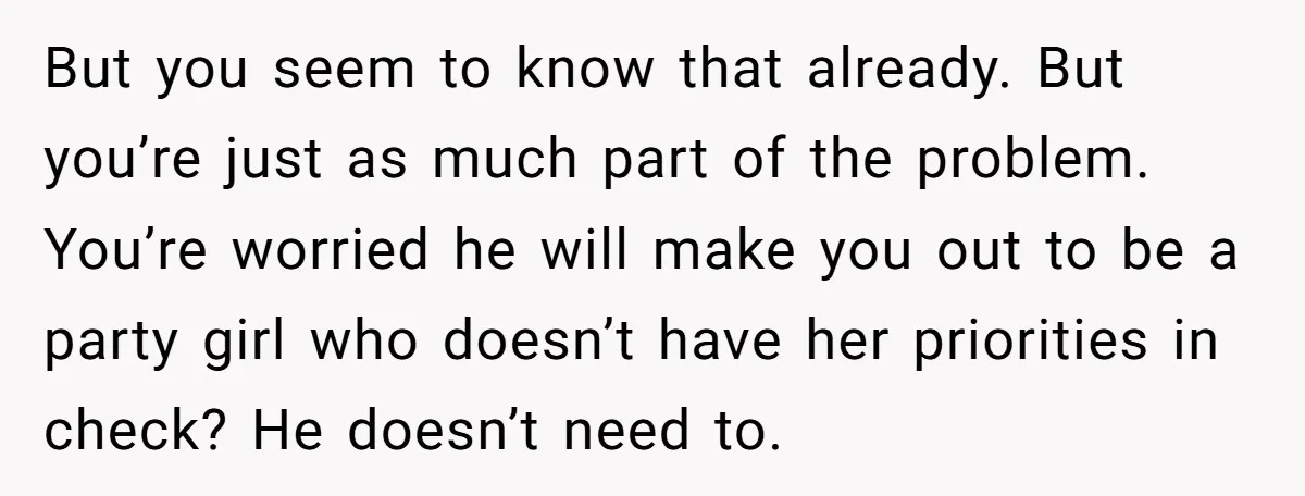 But you seem to know that already. But you’re just as much part of the problem. You’re worried he will make you out to be a party girl who doesn’t...