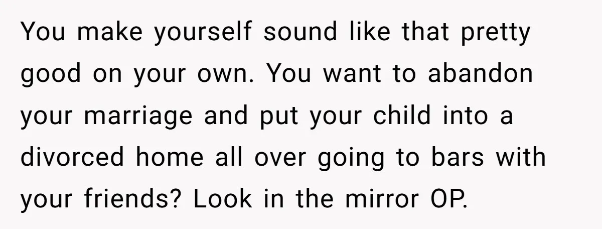 You make yourself sound like that pretty good on your own. You want to abandon your marriage and put your child into a divorced home all over going to bars...