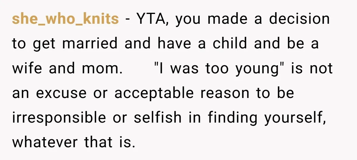 she_who_knits − YTA, you made a decision to get married and have a child and be a wife and mom. "I was too young" is not an excuse or acceptable...