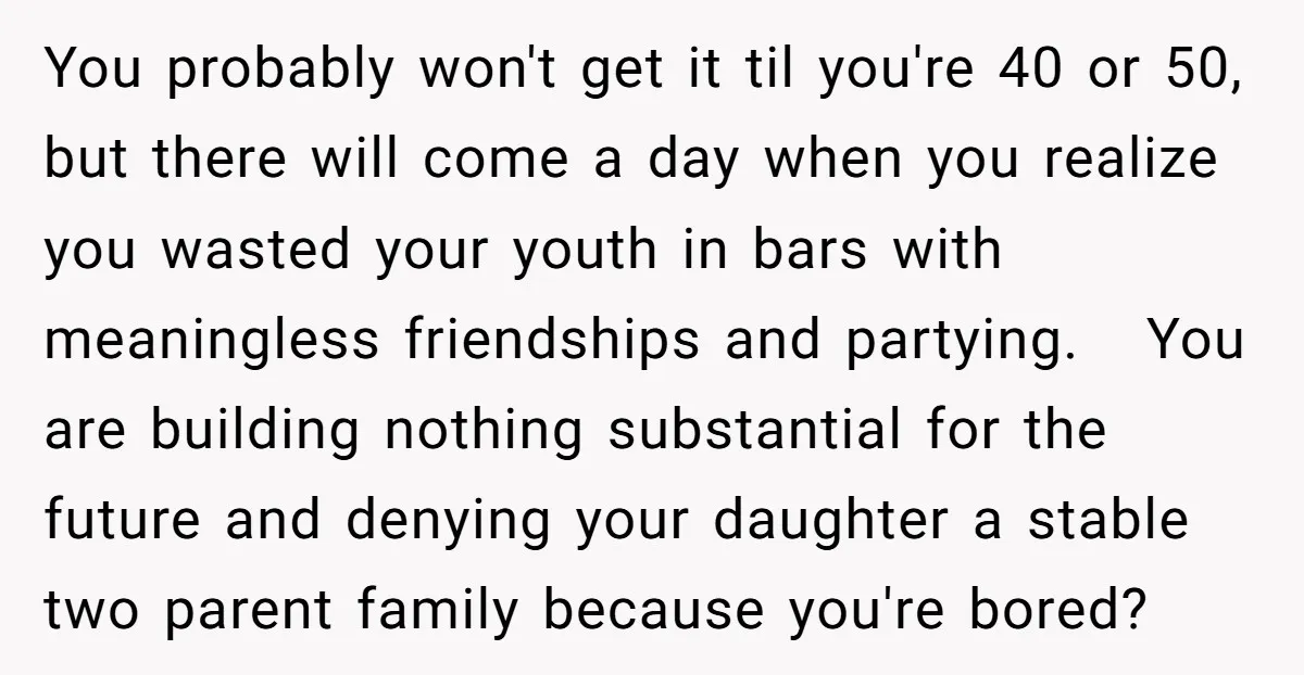 You probably won't get it til you're 40 or 50, but there will come a day when you realize you wasted your youth in bars with meaningless friendships and partying....