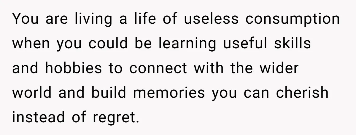You are living a life of useless consumption when you could be learning useful skills and hobbies to connect with the wider world and build memories you can cherish instead...