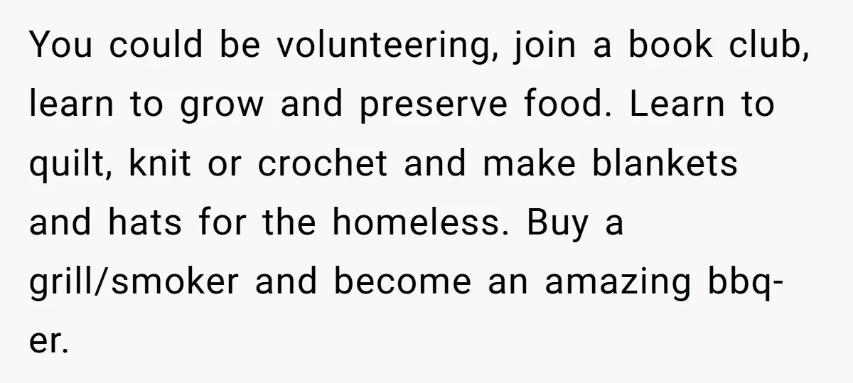 You could be volunteering, join a book club, learn to grow and preserve food. Learn to quilt, knit or crochet and make blankets and hats for the homeless. Buy a...
