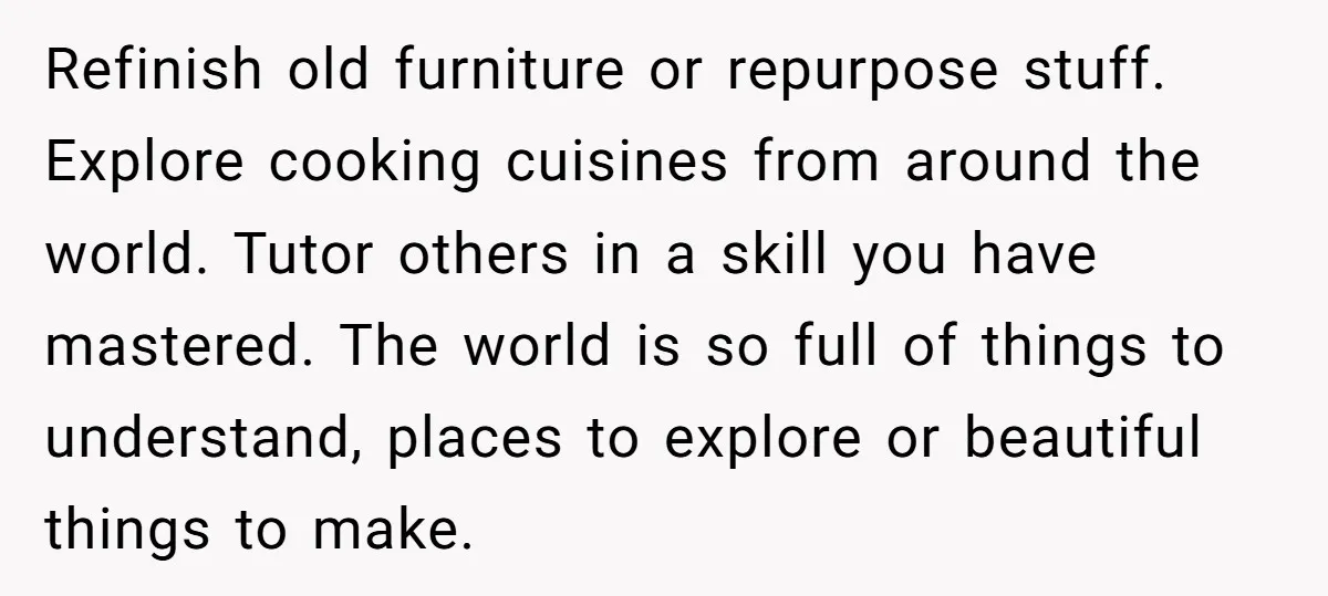 Refinish old furniture or repurpose stuff. Explore cooking cuisines from around the world. Tutor others in a skill you have mastered. The world is so full of things to understand,...