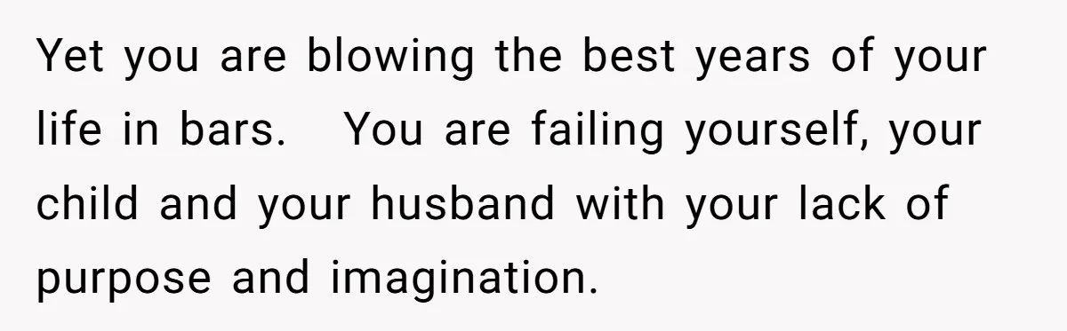 Yet you are blowing the best years of your life in bars. You are failing yourself, your child and your husband with your lack of purpose and imagination.