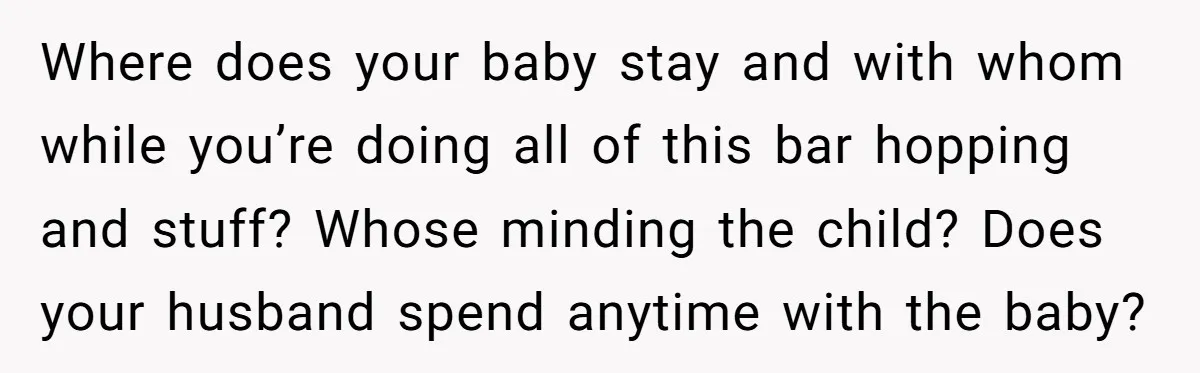Where does your baby stay and with whom while you’re doing all of this bar hopping and stuff? Whose minding the child? Does your husband spend anytime with the baby?