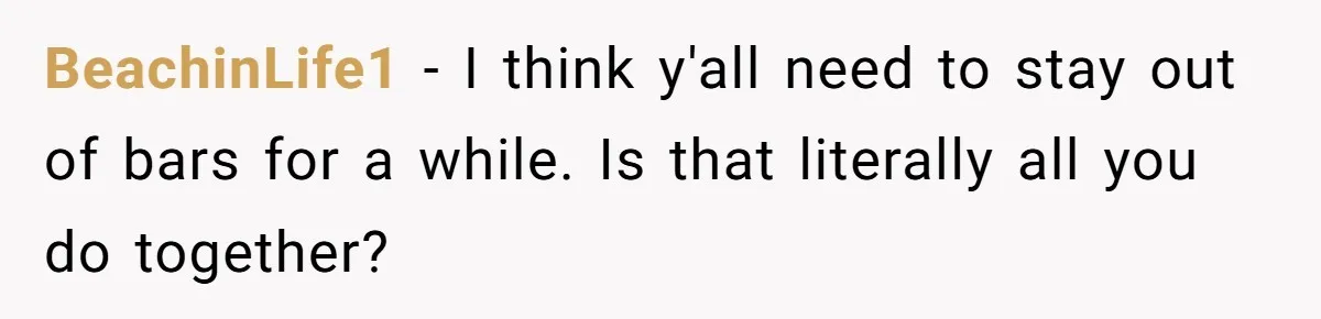BeachinLife1 − I think y'all need to stay out of bars for a while. Is that literally all you do together?