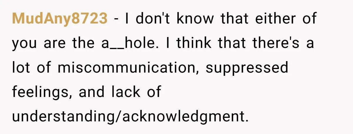 MudAny8723 − I don't know that either of you are the a__hole. I think that there's a lot of miscommunication, suppressed feelings, and lack of understanding/acknowledgment.