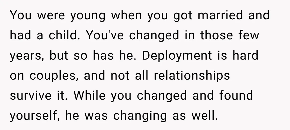 You were young when you got married and had a child. You've changed in those few years, but so has he. Deployment is hard on couples, and not all relationships...