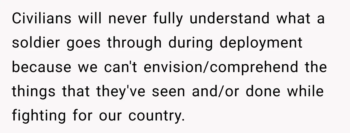 Civilians will never fully understand what a soldier goes through during deployment because we can't envision/comprehend the things that they've seen and/or done while fighting for our country.