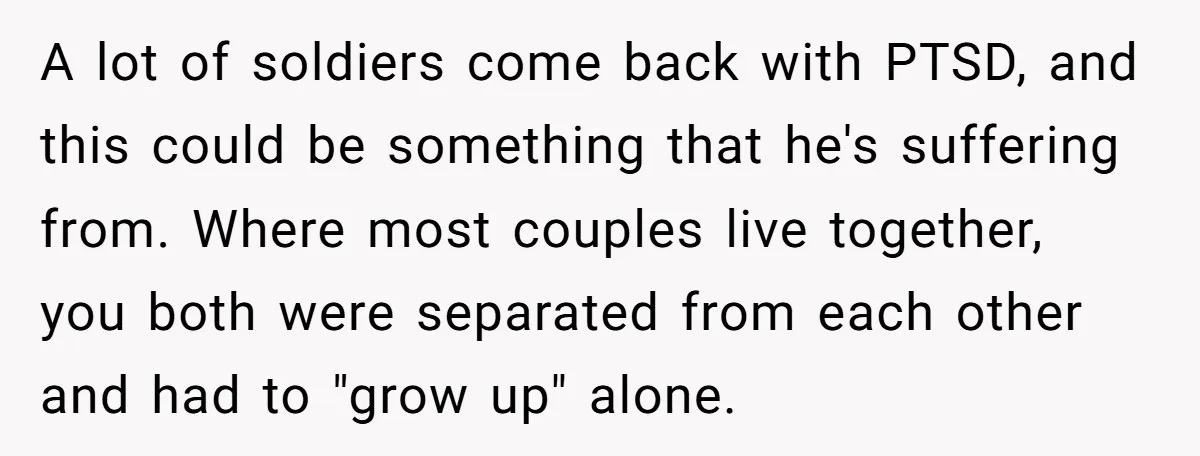 A lot of soldiers come back with PTSD, and this could be something that he's suffering from. Where most couples live together, you both were separated from each other and...