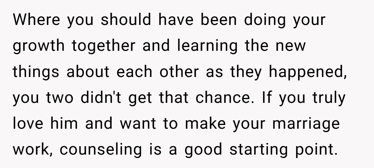 Where you should have been doing your growth together and learning the new things about each other as they happened, you two didn't get that chance. If you truly love...