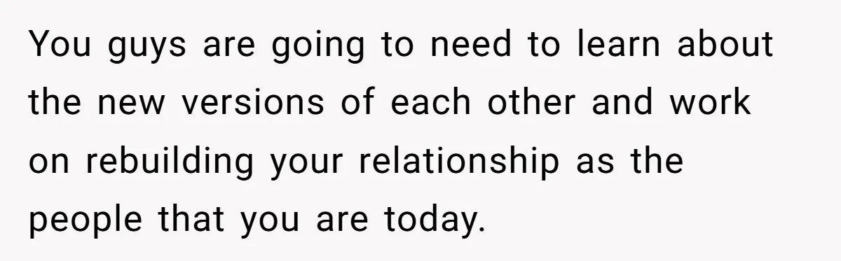 You guys are going to need to learn about the new versions of each other and work on rebuilding your relationship as the people that you are today.