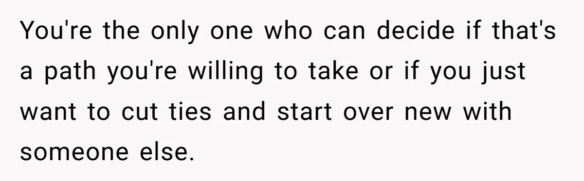 You're the only one who can decide if that's a path you're willing to take or if you just want to cut ties and start over new with someone else.