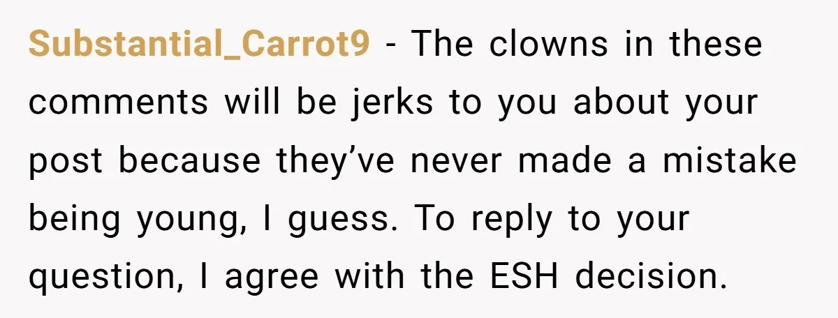 Substantial_Carrot9 − The clowns in these comments will be jerks to you about your post because they’ve never made a mistake being young, I guess. To reply to your question,...